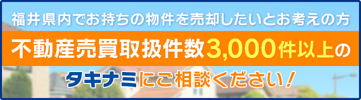 福井県内でお持ちの物件を売却したいとお考えの方　不動産売買取扱件数3,000件以上のタキナミにご相談ください！