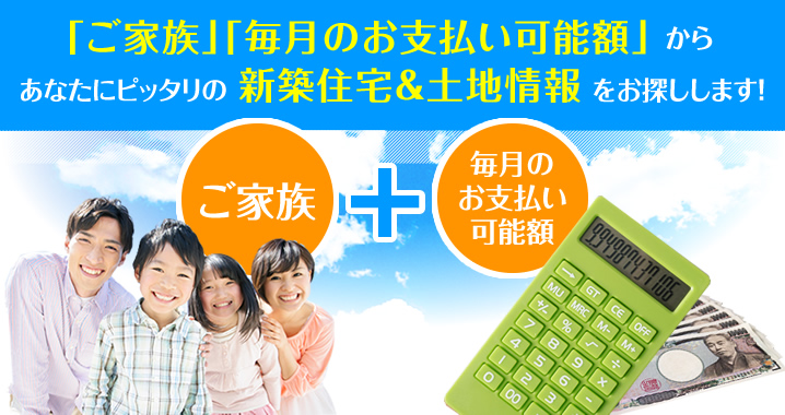 『ご家族』『毎月のお支払い可能額』からあなたにピッタリの新築住宅＆土地情報をお探しします！